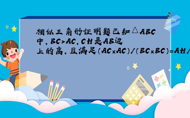 相似三角形证明题已知△ABC中,BC＞AC,CH是AB边上的高,且满足（AC×AC）/（BC×BC）=AH/BH,求证: