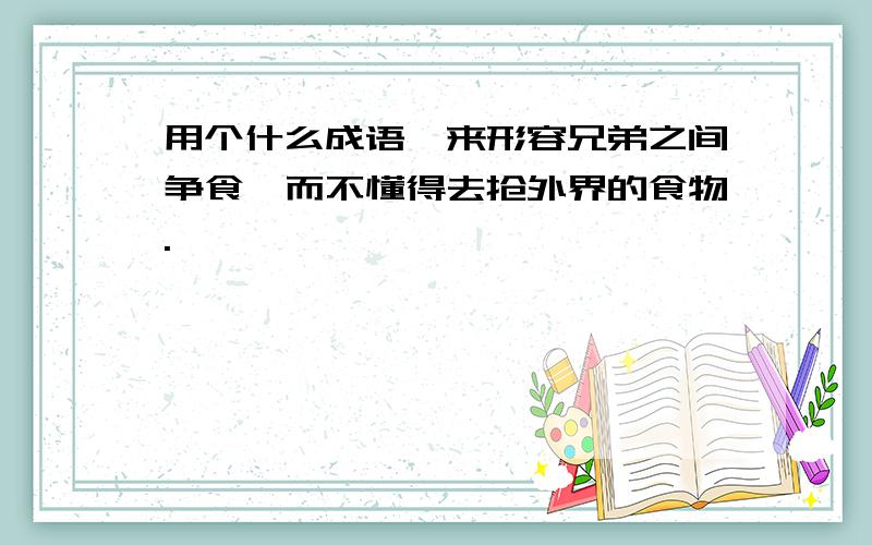 用个什么成语,来形容兄弟之间争食,而不懂得去抢外界的食物.