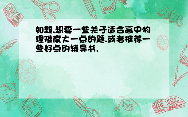 如题,想要一些关于适合高中物理难度大一点的题.或者推荐一些好点的辅导书,