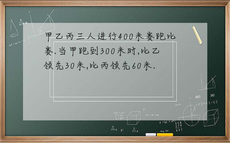 甲乙丙三人进行400米赛跑比赛.当甲跑到300米时,比乙领先30米,比丙领先60米.