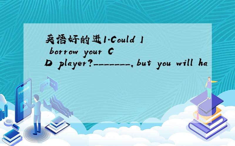 英语好的进1.Could I borrow your CD player?_______,but you will ha