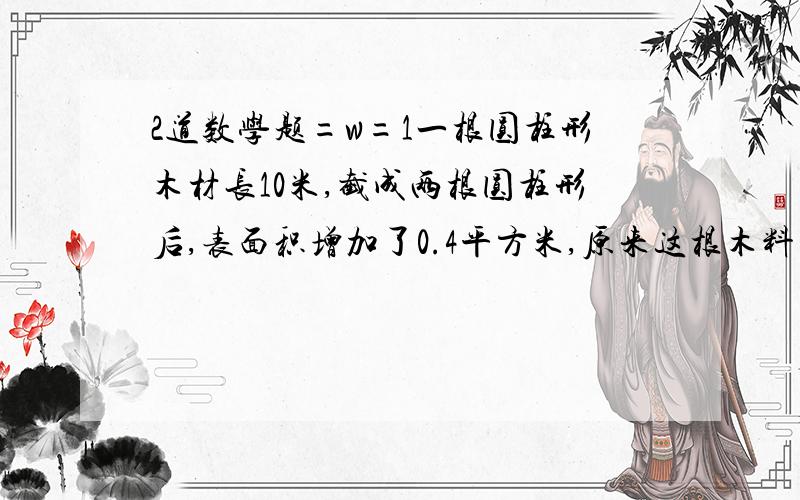 2道数学题=w=1一根圆柱形木材长10米,截成两根圆柱形后,表面积增加了0.4平方米,原来这根木料的体积是多少?2,一个