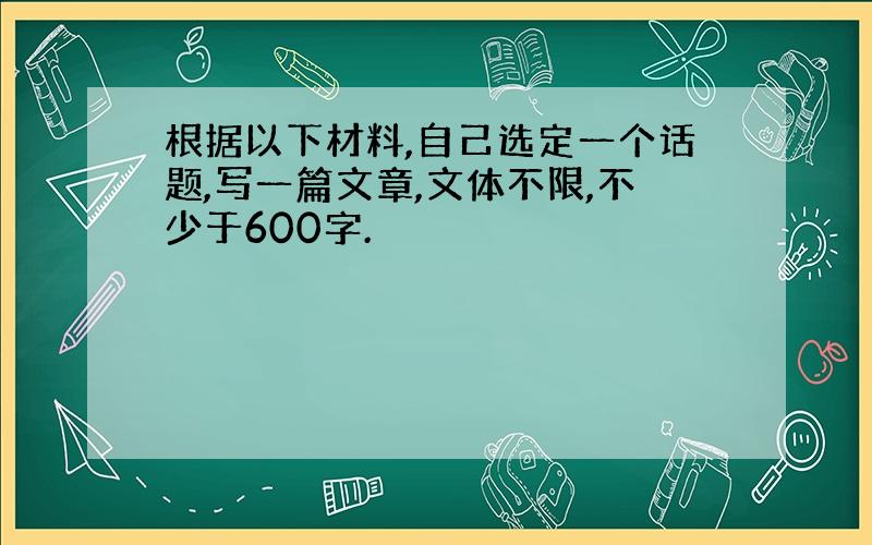 根据以下材料,自己选定一个话题,写一篇文章,文体不限,不少于600字.