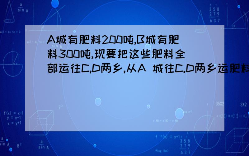 A城有肥料200吨,B城有肥料300吨,现要把这些肥料全部运往C,D两乡,从A 城往C.D两乡运肥料的运费分别为20元和