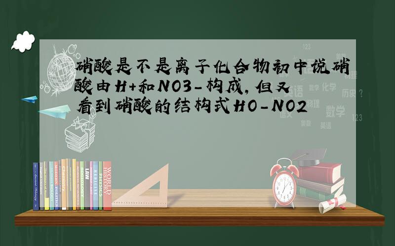 硝酸是不是离子化合物初中说硝酸由H+和NO3-构成,但又看到硝酸的结构式HO-NO2