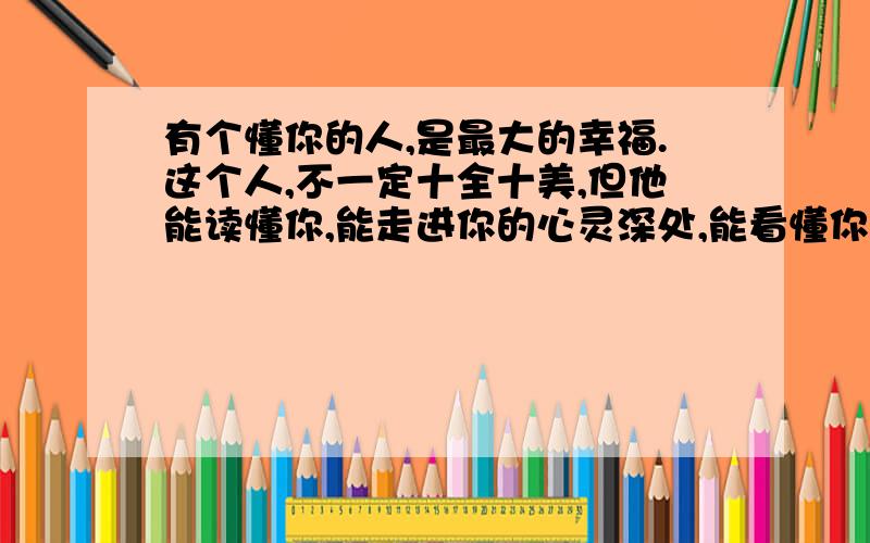 有个懂你的人,是最大的幸福.这个人,不一定十全十美,但他能读懂你,能走进你的心灵深处,能看懂你心里的一切.最懂你的人,总