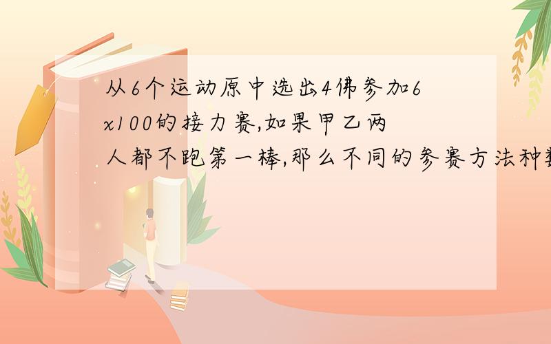 从6个运动原中选出4佛参加6x100的接力赛,如果甲乙两人都不跑第一棒,那么不同的参赛方法种数为?