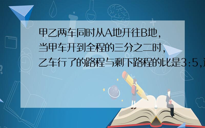 甲乙两车同时从A地开往B地,当甲车开到全程的三分之二时,乙车行了的路程与剩下路程的比是3:5,这时两车相距35千米.A,