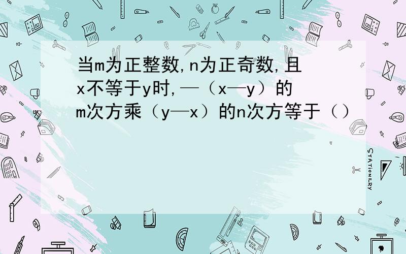 当m为正整数,n为正奇数,且x不等于y时,—（x—y）的m次方乘（y—x）的n次方等于（）