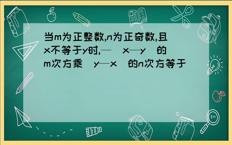 当m为正整数,n为正奇数,且x不等于y时,—（x—y）的m次方乘（y—x）的n次方等于