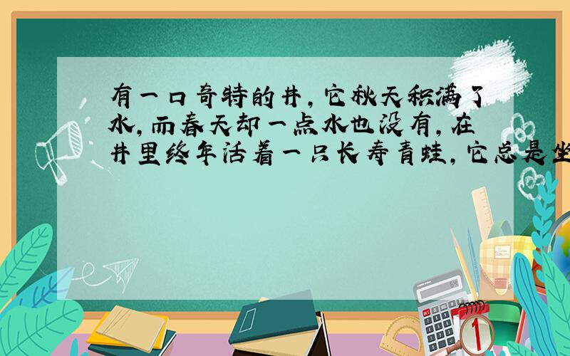 有一口奇特的井,它秋天积满了水,而春天却一点水也没有,在井里终年活着一只长寿青蛙,它总是坐在井中央（无论是水淹没它,还是