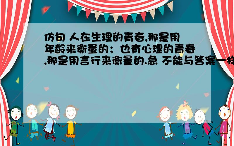 仿句 人在生理的青春,那是用年龄来衡量的；也有心理的青春,那是用言行来衡量的.急 不能与答案一样