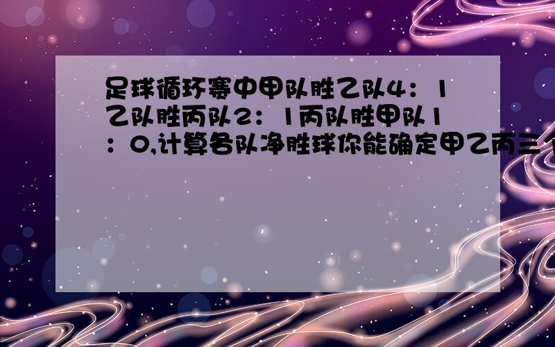 足球循环赛中甲队胜乙队4：1乙队胜丙队2：1丙队胜甲队1：0,计算各队净胜球你能确定甲乙丙三个球队的排名