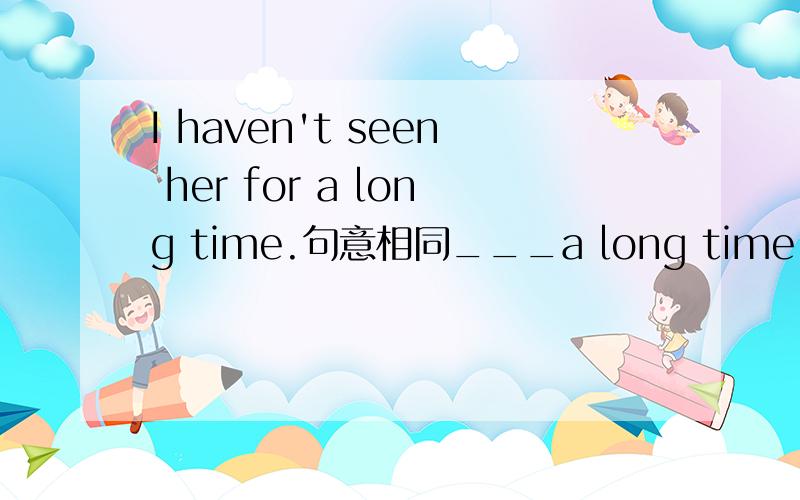 I haven't seen her for a long time.句意相同___a long time__I__he