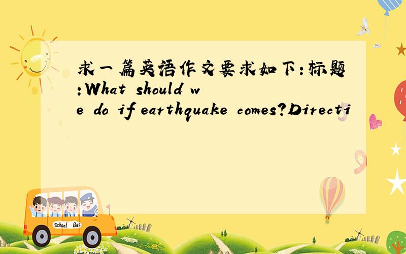 求一篇英语作文要求如下：标题:What should we do if earthquake comes?Directi