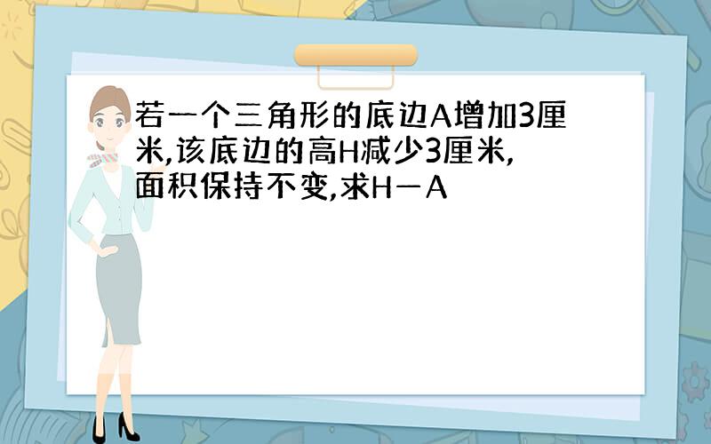 若一个三角形的底边A增加3厘米,该底边的高H减少3厘米,面积保持不变,求H—A