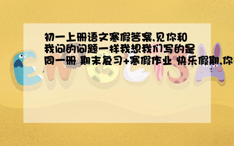 初一上册语文寒假答案,见你和我问的问题一样我想我们写的是同一册 期末复习+寒假作业 快乐假期,你能给我