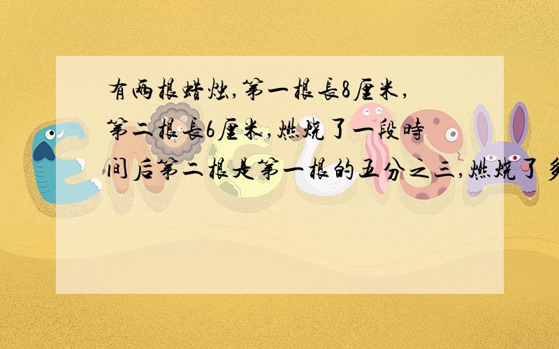 有两根蜡烛,第一根长8厘米,第二根长6厘米,燃烧了一段时间后第二根是第一根的五分之三,燃烧了多少厘米（用方程解,