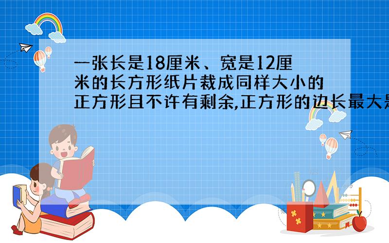 一张长是18厘米、宽是12厘米的长方形纸片裁成同样大小的正方形且不许有剩余,正方形的边长最大是多少厘米