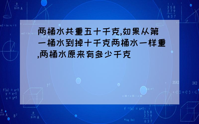 两桶水共重五十千克,如果从第一桶水到掉十千克两桶水一样重,两桶水原来有多少千克