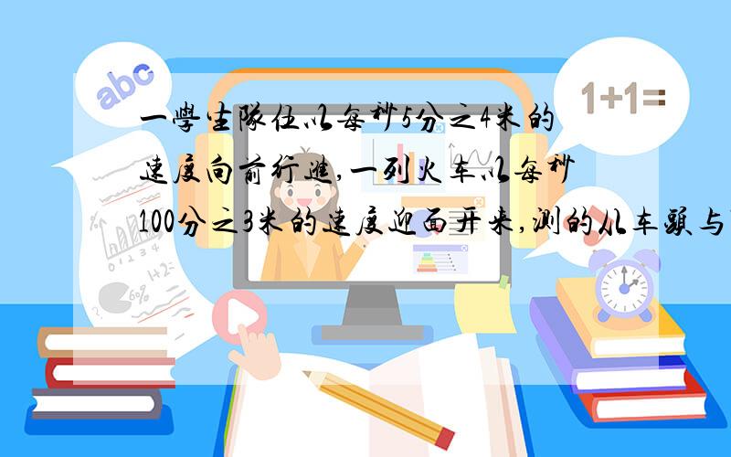 一学生队伍以每秒5分之4米的速度向前行进,一列火车以每秒100分之3米的速度迎面开来,测的从车头与队首学生相遇,到车尾与