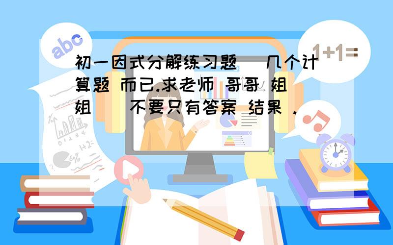 初一因式分解练习题 (几个计算题 而已.求老师 哥哥 姐姐 ） 不要只有答案 结果 .