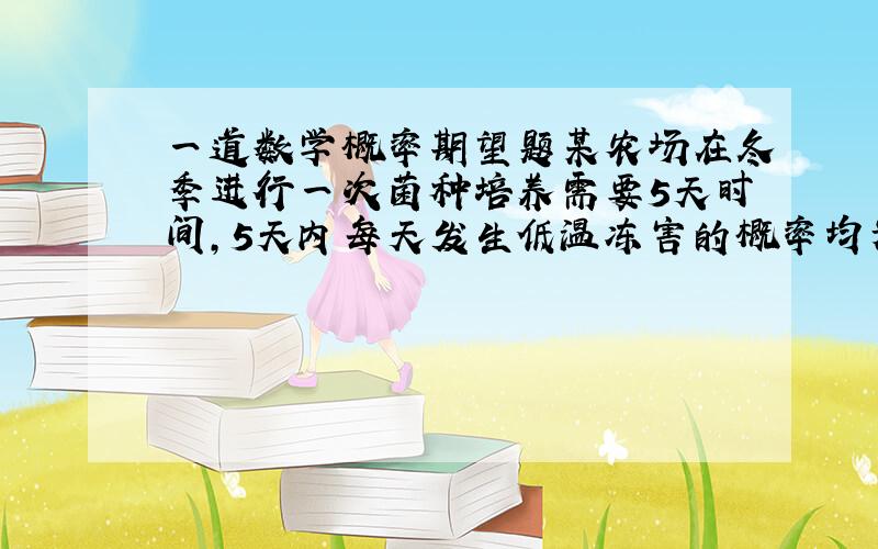 一道数学概率期望题某农场在冬季进行一次菌种培养需要5天时间,5天内每天发生低温冻害的概率均为．如果5天内没有发生冻害,可