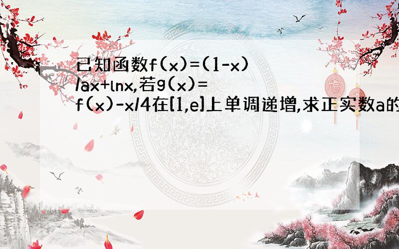 已知函数f(x)=(1-x)/ax+lnx,若g(x)=f(x)-x/4在[1,e]上单调递增,求正实数a的范围?