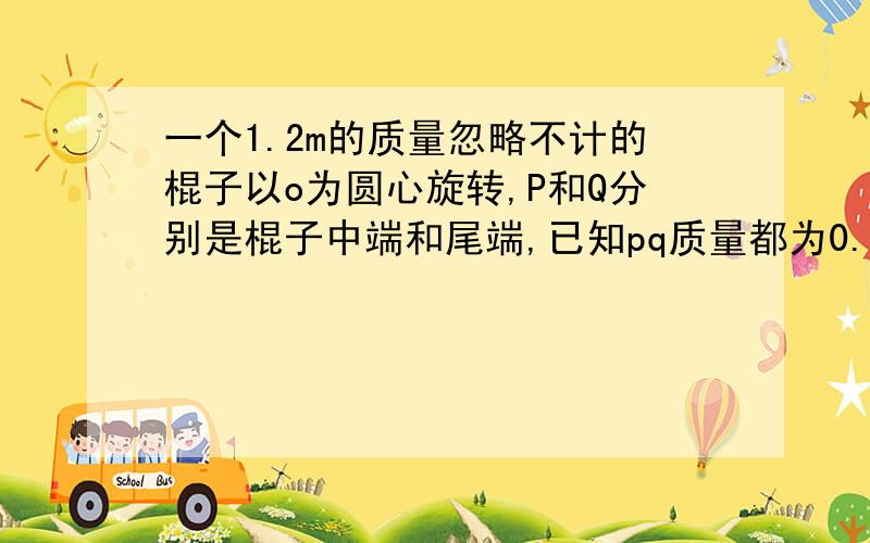 一个1.2m的质量忽略不计的棍子以o为圆心旋转,P和Q分别是棍子中端和尾端,已知pq质量都为0.3kg ,QP之间拉力为