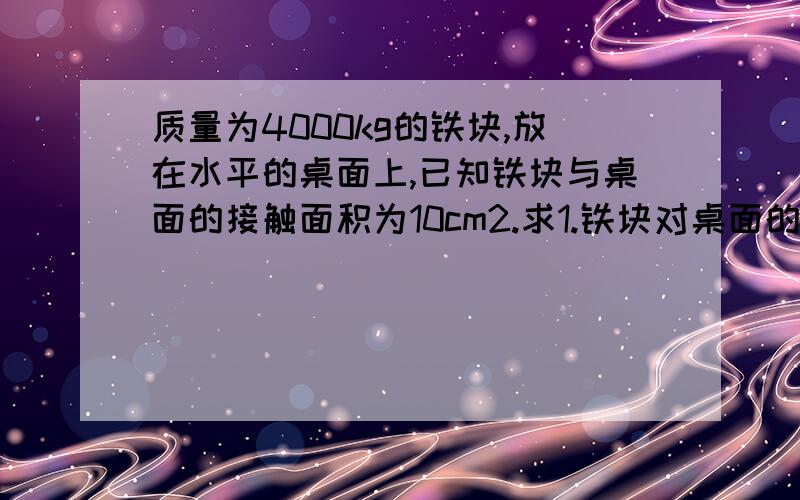 质量为4000kg的铁块,放在水平的桌面上,已知铁块与桌面的接触面积为10cm2.求1.铁块对桌面的压强