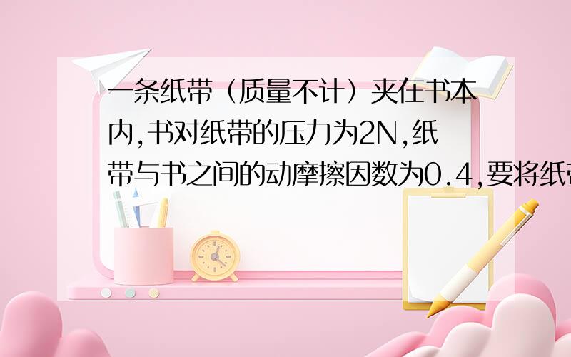 一条纸带（质量不计）夹在书本内,书对纸带的压力为2N,纸带与书之间的动摩擦因数为0.4,要将纸带从书本中匀速拉出来,拉力