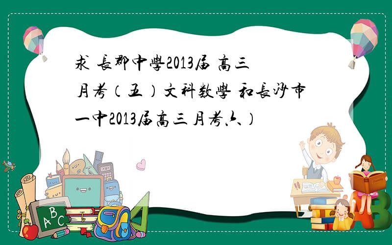 求 长郡中学2013届 高三月考（五）文科数学 和长沙市一中2013届高三月考六）