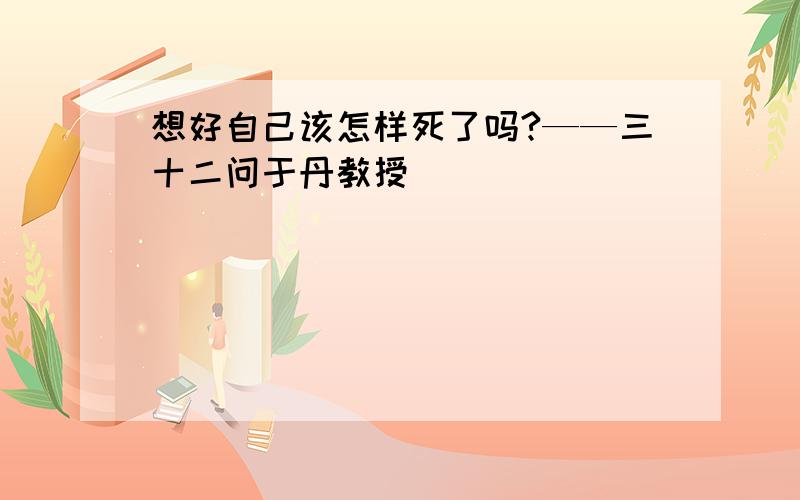 想好自己该怎样死了吗?——三十二问于丹教授