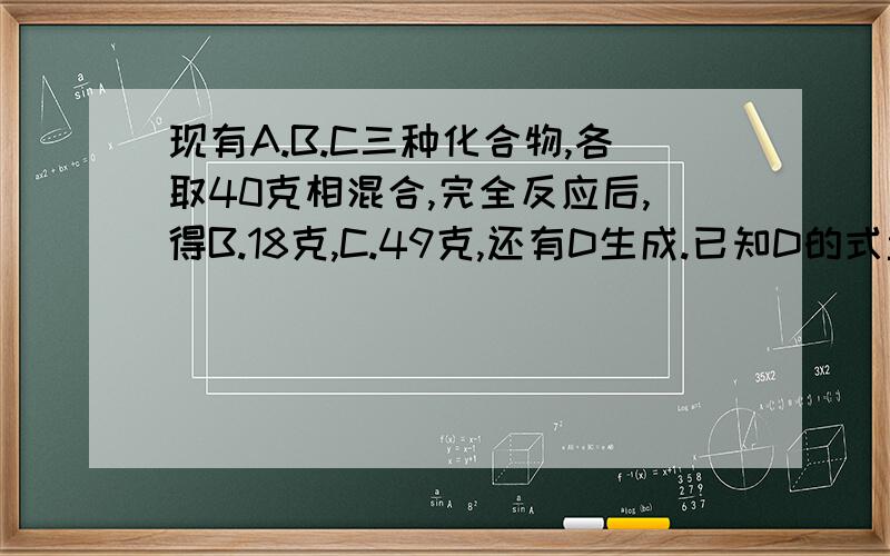 现有A.B.C三种化合物,各取40克相混合,完全反应后,得B.18克,C.49克,还有D生成.已知D的式量为106.现将