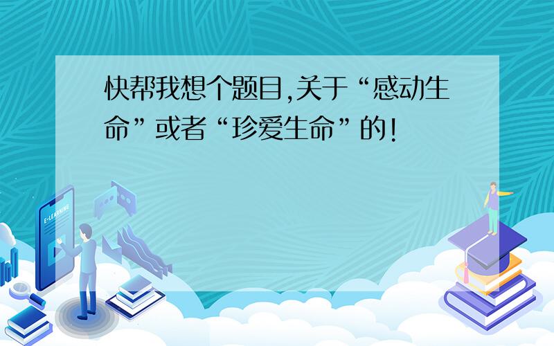 快帮我想个题目,关于“感动生命”或者“珍爱生命”的!