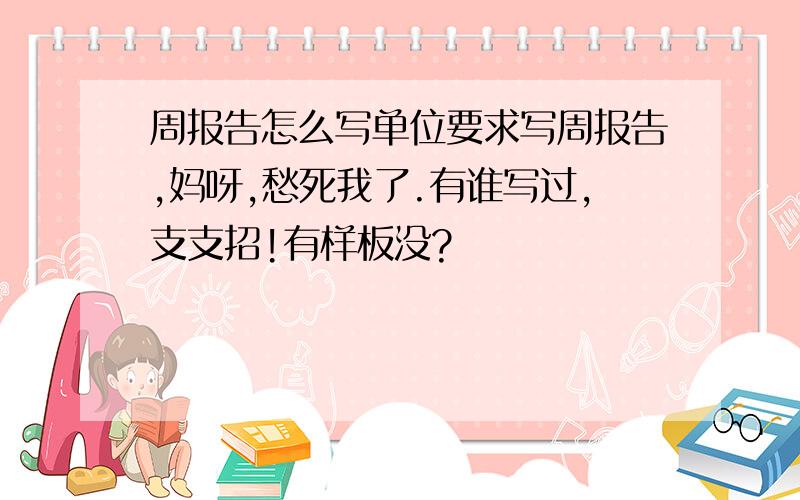 周报告怎么写单位要求写周报告,妈呀,愁死我了.有谁写过,支支招!有样板没?