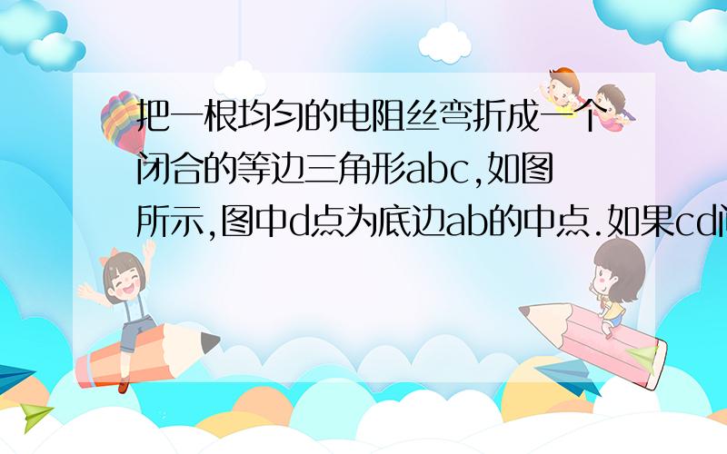 把一根均匀的电阻丝弯折成一个闭合的等边三角形abc,如图所示,图中d点为底边ab的中点.如果cd间的电阻为9Ω则