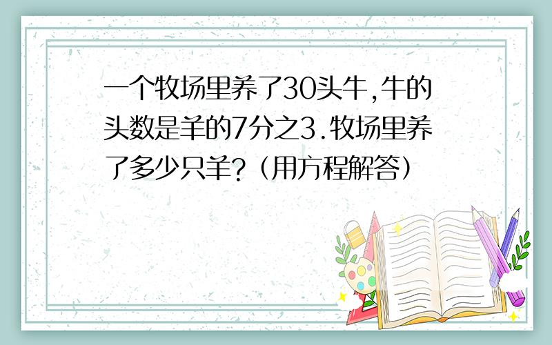 一个牧场里养了30头牛,牛的头数是羊的7分之3.牧场里养了多少只羊?（用方程解答）