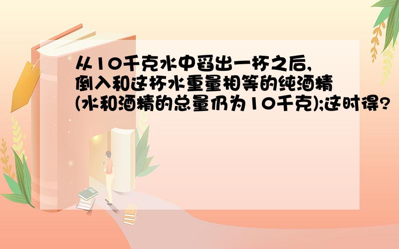 从10千克水中舀出一杯之后,倒入和这杯水重量相等的纯酒精(水和酒精的总量仍为10千克);这时得?