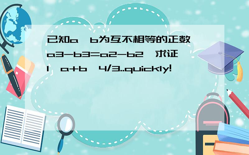 已知a、b为互不相等的正数,a3-b3=a2-b2,求证1〈a+b〈4/3..quickly!