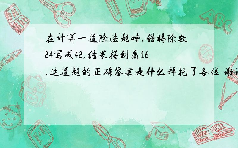 在计算一道除法题时,错将除数24写成42,结果得到商16.这道题的正确答案是什么拜托了各位 谢谢