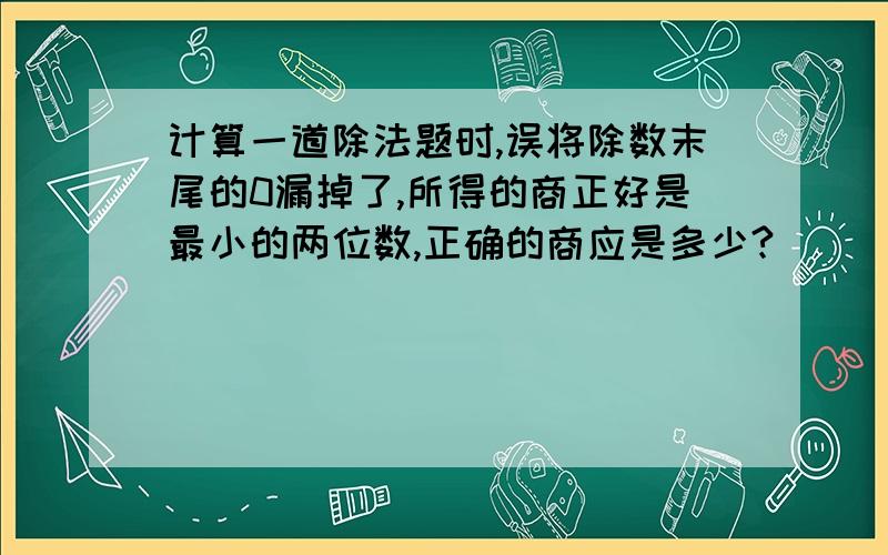 计算一道除法题时,误将除数末尾的0漏掉了,所得的商正好是最小的两位数,正确的商应是多少?