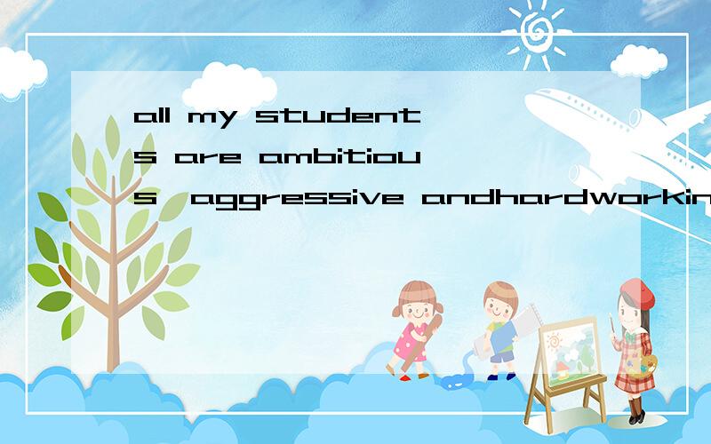 all my students are ambitious,aggressive andhardworking.怎么翻译