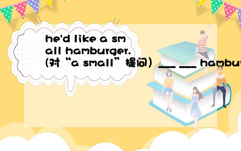 he'd like a small hamburger.(对“a small”提问）___ ___ hamburger