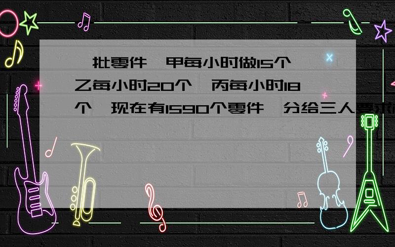 一批零件,甲每小时做15个,乙每小时20个,丙每小时18个,现在有1590个零件,分给三人要求相同时间内完成,每人应该分