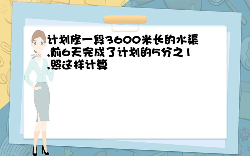 计划修一段3600米长的水渠,前6天完成了计划的5分之1,照这样计算