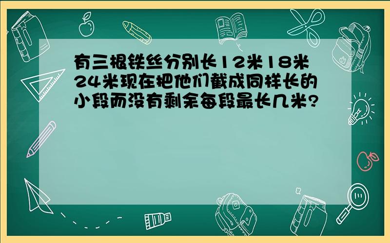 有三根铁丝分别长12米18米24米现在把他们截成同样长的小段而没有剩余每段最长几米?