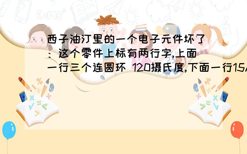 西子油汀里的一个电子元件坏了：这个零件上标有两行字,上面一行三个连圆环 120摄氏度,下面一行15A 250V