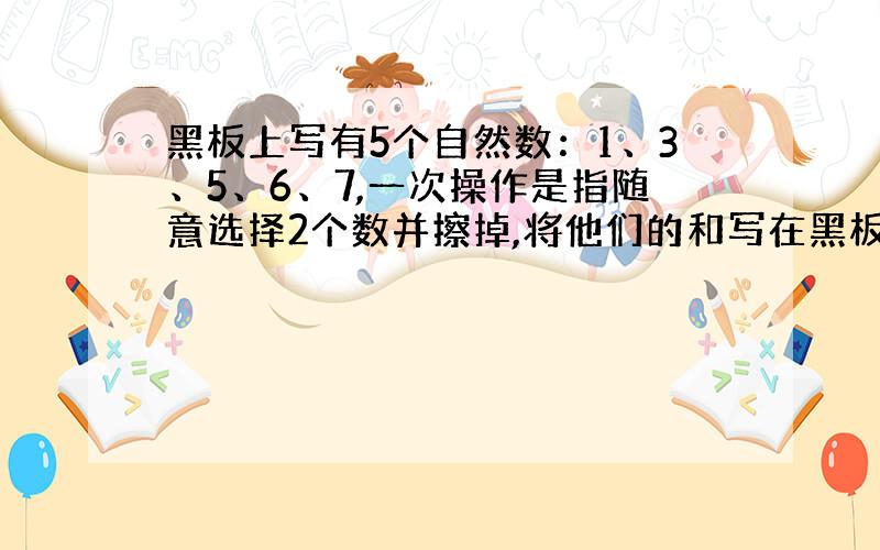 黑板上写有5个自然数：1、3、5、6、7,一次操作是指随意选择2个数并擦掉,将他们的和写在黑板上积写纸上