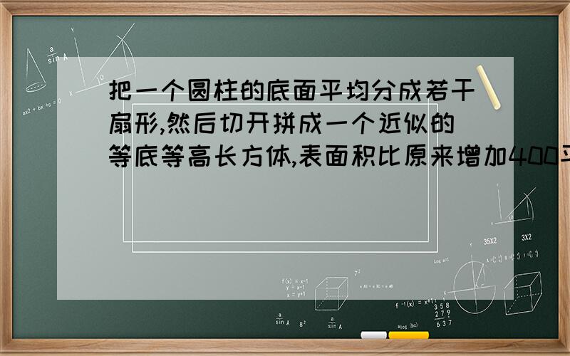 把一个圆柱的底面平均分成若干扇形,然后切开拼成一个近似的等底等高长方体,表面积比原来增加400平方厘米